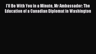 Read I'll Be With You in a Minute Mr Ambassador: The Education of a Canadian Diplomat in Washington
