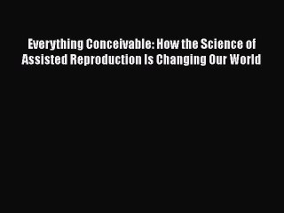 Read Everything Conceivable: How the Science of Assisted Reproduction Is Changing Our World