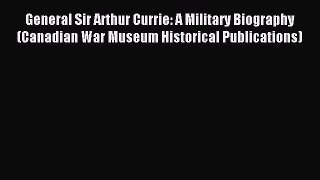 Download General Sir Arthur Currie: A Military Biography (Canadian War Museum Historical Publications)