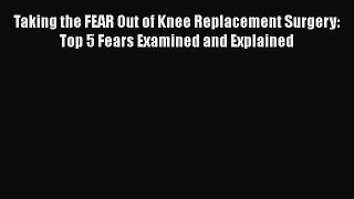 Read Taking the FEAR Out of Knee Replacement Surgery: Top 5 Fears Examined and Explained PDF