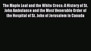 Read Books The Maple Leaf and the White Cross: A History of St. John Ambulance and the Most