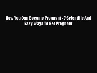 Read How You Can Become Pregnant - 7 Scientific And Easy Ways To Get Pregnant Ebook Free