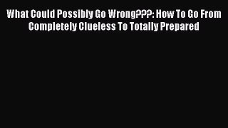 Read What Could Possibly Go Wrong???: How To Go From Completely Clueless To Totally Prepared