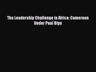 Read The Leadership Challenge in Africa: Cameroon Under Paul Biya Ebook Online