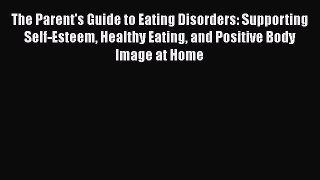 Read Books The Parent's Guide to Eating Disorders: Supporting Self-Esteem Healthy Eating and