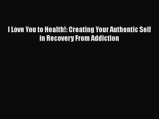 Read Books I Love You to Health!: Creating Your Authentic Self in Recovery From Addiction ebook