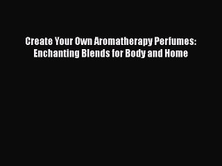 Read Books Create Your Own Aromatherapy Perfumes: Enchanting Blends for Body and Home Ebook