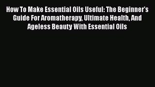 Read How To Make Essential Oils Useful: The Beginner's Guide For Aromatherapy Ultimate Health