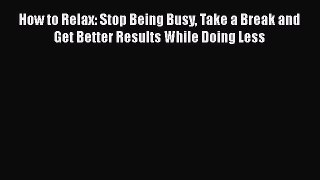 Read How to Relax: Stop Being Busy Take a Break and Get Better Results While Doing Less Ebook