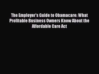 Read The Employer's Guide to Obamacare: What Profitable Business Owners Know About the Affordable