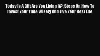 Read Today Is A Gift Are You Living It?: Steps On How To Invest Your Time Wisely And Live Your
