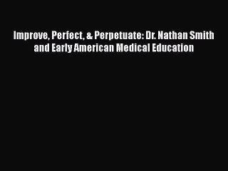 Read Book Improve Perfect & Perpetuate: Dr. Nathan Smith and Early American Medical Education