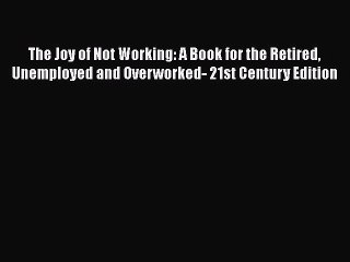 Read Books The Joy of Not Working: A Book for the Retired Unemployed and Overworked- 21st Century
