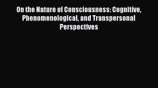 Read On the Nature of Consciousness: Cognitive Phenomenological and Transpersonal Perspectives