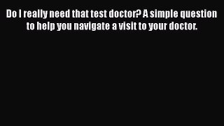 Read Book Do I really need that test doctor? A simple question to help you navigate a visit