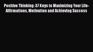 Read Book Positive Thinking: 37 Keys to Maximizing Your Life- Affirmations Motivation and Achieving