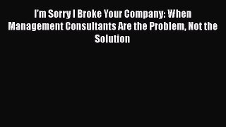 Read I'm Sorry I Broke Your Company: When Management Consultants Are the Problem Not the Solution