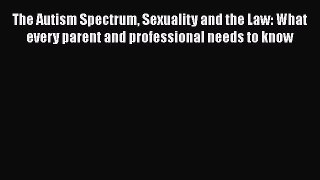 Read The Autism Spectrum Sexuality and the Law: What every parent and professional needs to