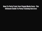 PDF How To Potty Train Your Puppy Made Easy - The Ultimate Guide To Potty Training Success