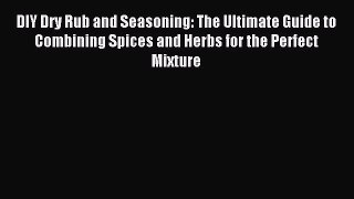 Download DIY Dry Rub and Seasoning: The Ultimate Guide to Combining Spices and Herbs for the