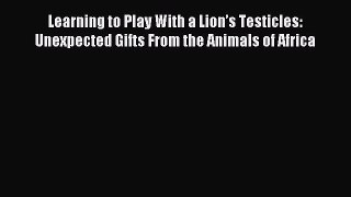 Read Learning to Play With a Lionâ€™s Testicles: Unexpected Gifts From the Animals of Africa