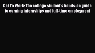 Read Get To Work: The college student's hands-on guide to earning internships and full-time