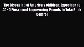 Read Books The Diseasing of America's Children: Exposing the ADHD Fiasco and Empowering Parents