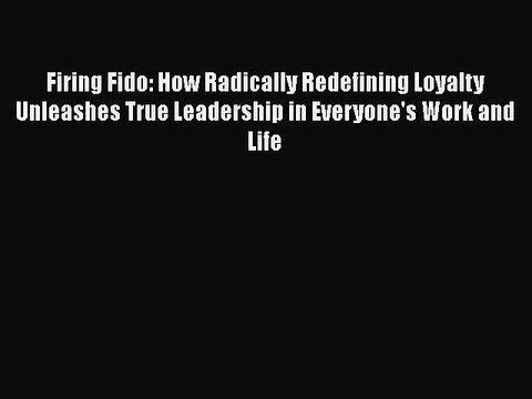 Download Firing Fido: How Radically Redefining Loyalty Unleashes True Leadership in Everyone's