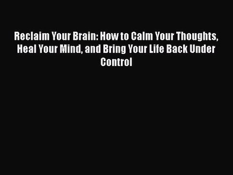 Read Books Reclaim Your Brain: How to Calm Your Thoughts Heal Your Mind and Bring Your Life