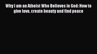 Read Why I am an Atheist Who Believes in God: How to give love create beauty and find peace