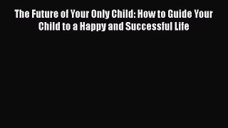 Read Books The Future of Your Only Child: How to Guide Your Child to a Happy and Successful