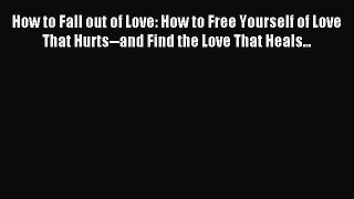 Read How to Fall out of Love: How to Free Yourself of Love That Hurts--and Find the Love That