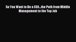 Read So You Want to Be a CEO...the Path from Middle Management to the Top Job Ebook Free