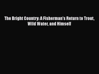 Read The Bright Country: A Fisherman's Return to Trout Wild Water and Himself Ebook Free