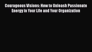 Read Courageous Visions: How to Unleash Passionate Energy in Your Life and Your Organization