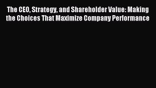 Download The CEO Strategy and Shareholder Value: Making the Choices That Maximize Company Performance