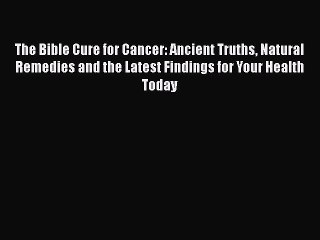 Read The Bible Cure for Cancer: Ancient Truths Natural Remedies and the Latest Findings for