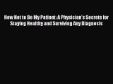 Download How Not to Be My Patient: A Physician's Secrets for Staying Healthy and Surviving
