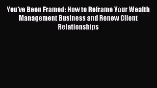 Read You've Been Framed: How to Reframe Your Wealth Management Business and Renew Client Relationships