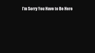 Download I'm Sorry You Have to Be Here PDF Free
