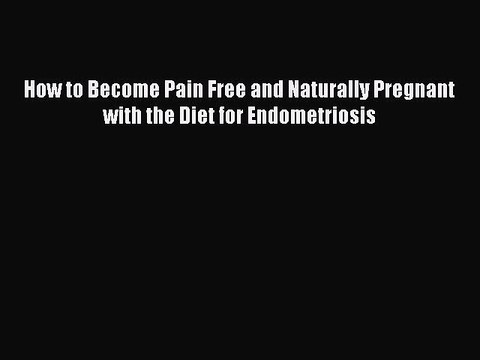 Read How to Become Pain Free and Naturally Pregnant with the Diet for Endometriosis Ebook Free