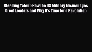Download Bleeding Talent: How the US Military Mismanages Great Leaders and Why It's Time for