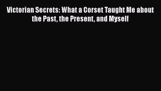 Read Books Victorian Secrets: What a Corset Taught Me about the Past the Present and Myself