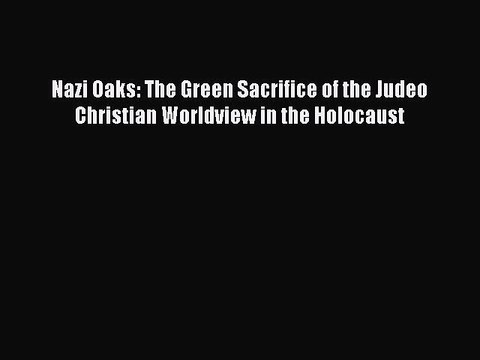 Read Books Nazi Oaks: The Green Sacrifice of the Judeo Christian Worldview in the Holocaust