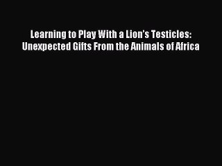 Read Learning to Play With a Lionâ€™s Testicles: Unexpected Gifts From the Animals of Africa