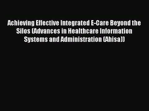 Read Achieving Effective Integrated E-Care Beyond the Silos (Advances in Healthcare Information