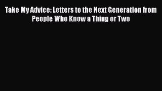 Read Take My Advice: Letters to the Next Generation from People Who Know a Thing or Two Ebook