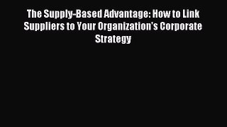 Read The Supply-Based Advantage: How to Link Suppliers to Your Organization's Corporate Strategy