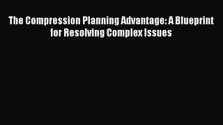 Read The Compression Planning Advantage: A Blueprint for Resolving Complex Issues Ebook Free