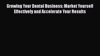 Read Book Growing Your Dental Business: Market Yourself Effectively and Accelerate Your Results